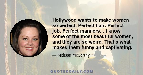 Hollywood wants to make women so perfect. Perfect hair. Perfect job. Perfect manners... I know some of the most beautiful women, and they are so weird. That's what makes them funny and captivating.