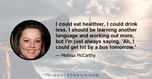 I could eat healthier, I could drink less. I should be learning another language and working out more, but I'm just always saying, 'Ah, I could get hit by a bus tomorrow.'