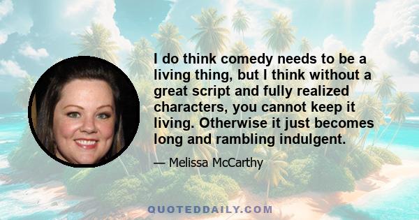 I do think comedy needs to be a living thing, but I think without a great script and fully realized characters, you cannot keep it living. Otherwise it just becomes long and rambling indulgent.