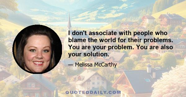 I don't associate with people who blame the world for their problems. You are your problem. You are also your solution.