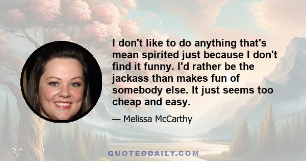 I don't like to do anything that's mean spirited just because I don't find it funny. I'd rather be the jackass than makes fun of somebody else. It just seems too cheap and easy.