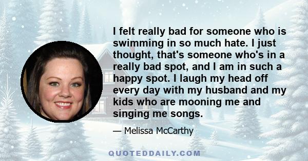 I felt really bad for someone who is swimming in so much hate. I just thought, that's someone who's in a really bad spot, and I am in such a happy spot. I laugh my head off every day with my husband and my kids who are