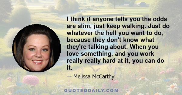 I think if anyone tells you the odds are slim, just keep walking. Just do whatever the hell you want to do, because they don't know what they're talking about. When you love something, and you work really really hard at 