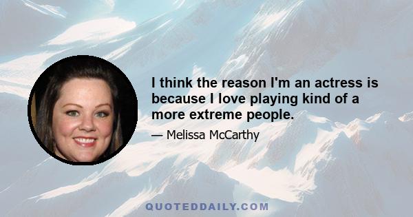 I think the reason I'm an actress is because I love playing kind of a more extreme people.