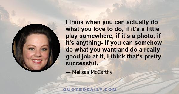 I think when you can actually do what you love to do, if it's a little play somewhere, if it's a photo, if it's anything- if you can somehow do what you want and do a really good job at it, I think that's pretty