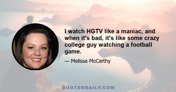 I watch HGTV like a maniac, and when it's bad, it's like some crazy college guy watching a football game.