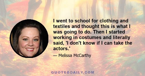 I went to school for clothing and textiles and thought this is what I was going to do. Then I started working in costumes and literally said, 'I don't know if I can take the actors.'