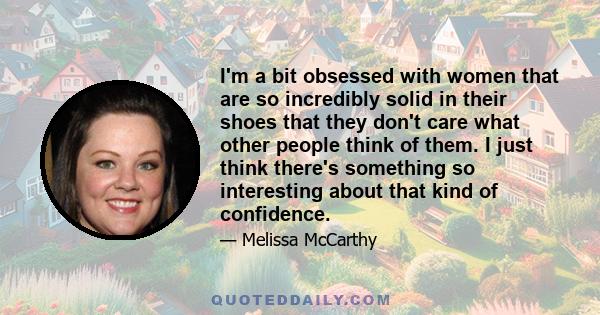 I'm a bit obsessed with women that are so incredibly solid in their shoes that they don't care what other people think of them. I just think there's something so interesting about that kind of confidence.