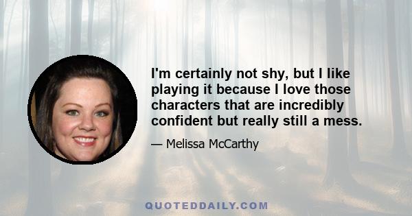 I'm certainly not shy, but I like playing it because I love those characters that are incredibly confident but really still a mess.