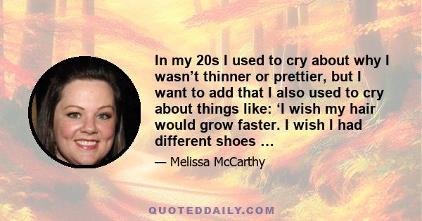 In my 20s I used to cry about why I wasn’t thinner or prettier, but I want to add that I also used to cry about things like: ‘I wish my hair would grow faster. I wish I had different shoes …