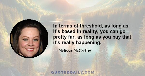 In terms of threshold, as long as it's based in reality, you can go pretty far, as long as you buy that it's really happening.