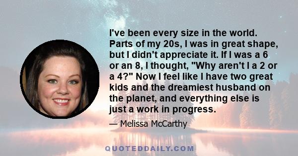 I've been every size in the world. Parts of my 20s, I was in great shape, but I didn't appreciate it. If I was a 6 or an 8, I thought, Why aren't I a 2 or a 4? Now I feel like I have two great kids and the dreamiest