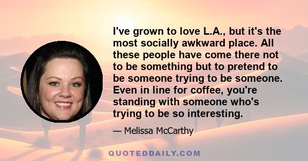 I've grown to love L.A., but it's the most socially awkward place. All these people have come there not to be something but to pretend to be someone trying to be someone. Even in line for coffee, you're standing with