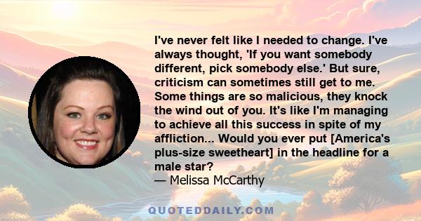 I've never felt like I needed to change. I've always thought, 'If you want somebody different, pick somebody else.' But sure, criticism can sometimes still get to me. Some things are so malicious, they knock the wind