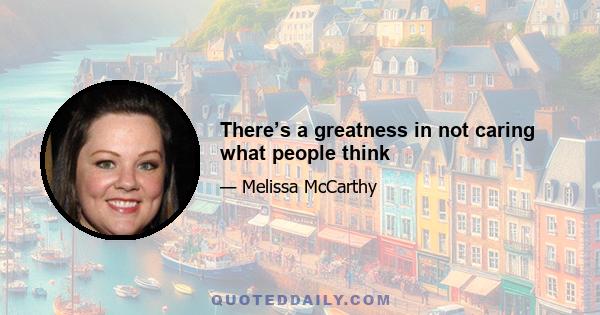 There’s a greatness in not caring what people think