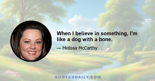 When I believe in something, I'm like a dog with a bone.