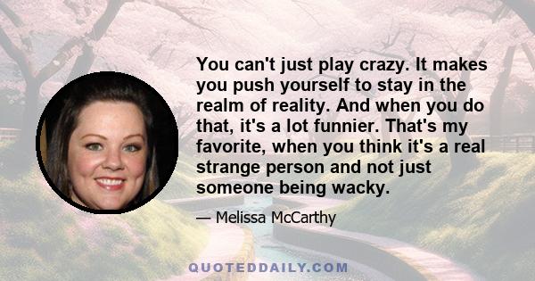 You can't just play crazy. It makes you push yourself to stay in the realm of reality. And when you do that, it's a lot funnier. That's my favorite, when you think it's a real strange person and not just someone being