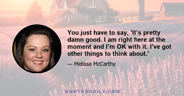 You just have to say, 'It’s pretty damn good. I am right here at the moment and I’m OK with it. I've got other things to think about.'