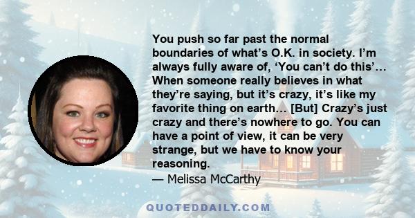 You push so far past the normal boundaries of what’s O.K. in society. I’m always fully aware of, ‘You can’t do this’… When someone really believes in what they’re saying, but it’s crazy, it’s like my favorite thing on