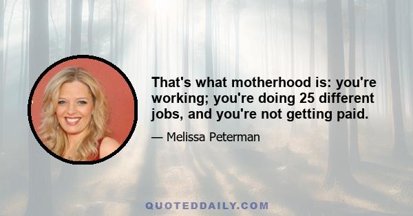 That's what motherhood is: you're working; you're doing 25 different jobs, and you're not getting paid.