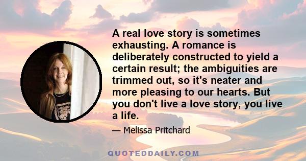 A real love story is sometimes exhausting. A romance is deliberately constructed to yield a certain result; the ambiguities are trimmed out, so it's neater and more pleasing to our hearts. But you don't live a love