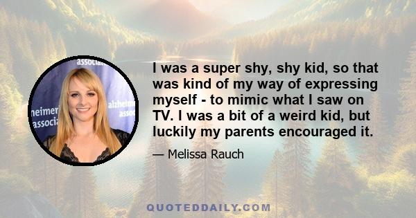 I was a super shy, shy kid, so that was kind of my way of expressing myself - to mimic what I saw on TV. I was a bit of a weird kid, but luckily my parents encouraged it.