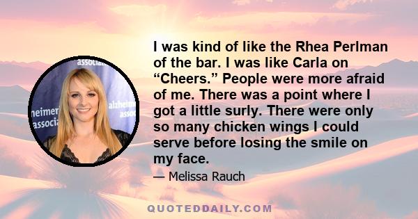 I was kind of like the Rhea Perlman of the bar. I was like Carla on “Cheers.” People were more afraid of me. There was a point where I got a little surly. There were only so many chicken wings I could serve before