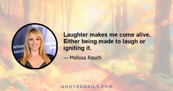 Laughter makes me come alive. Either being made to laugh or igniting it.