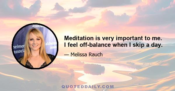 Meditation is very important to me. I feel off-balance when I skip a day.