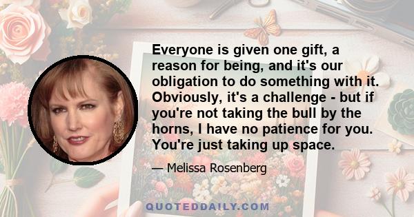 Everyone is given one gift, a reason for being, and it's our obligation to do something with it. Obviously, it's a challenge - but if you're not taking the bull by the horns, I have no patience for you. You're just