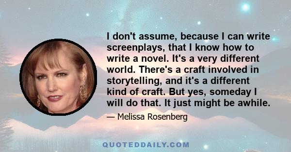 I don't assume, because I can write screenplays, that I know how to write a novel. It's a very different world. There's a craft involved in storytelling, and it's a different kind of craft. But yes, someday I will do