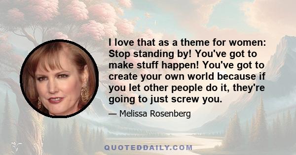 I love that as a theme for women: Stop standing by! You've got to make stuff happen! You've got to create your own world because if you let other people do it, they're going to just screw you.