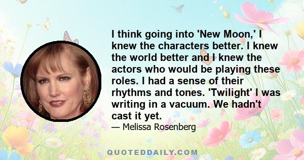 I think going into 'New Moon,' I knew the characters better. I knew the world better and I knew the actors who would be playing these roles. I had a sense of their rhythms and tones. 'Twilight' I was writing in a