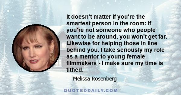 It doesn't matter if you're the smartest person in the room: If you're not someone who people want to be around, you won't get far. Likewise for helping those in line behind you. I take seriously my role as a mentor to