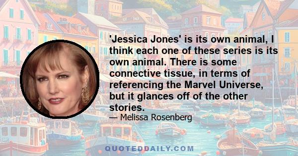 'Jessica Jones' is its own animal, I think each one of these series is its own animal. There is some connective tissue, in terms of referencing the Marvel Universe, but it glances off of the other stories.