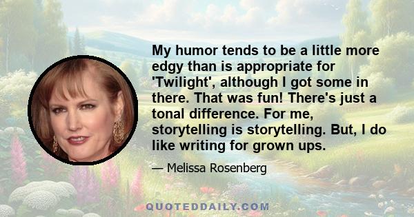 My humor tends to be a little more edgy than is appropriate for 'Twilight', although I got some in there. That was fun! There's just a tonal difference. For me, storytelling is storytelling. But, I do like writing for