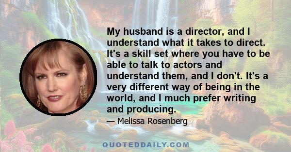 My husband is a director, and I understand what it takes to direct. It's a skill set where you have to be able to talk to actors and understand them, and I don't. It's a very different way of being in the world, and I