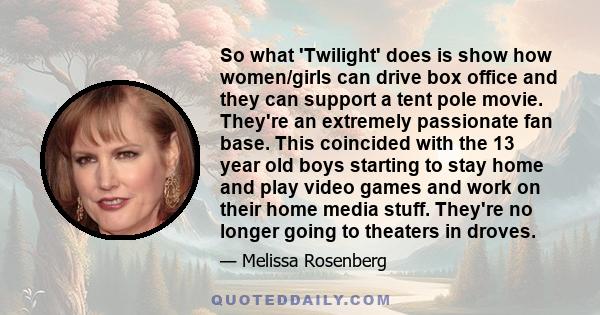 So what 'Twilight' does is show how women/girls can drive box office and they can support a tent pole movie. They're an extremely passionate fan base. This coincided with the 13 year old boys starting to stay home and