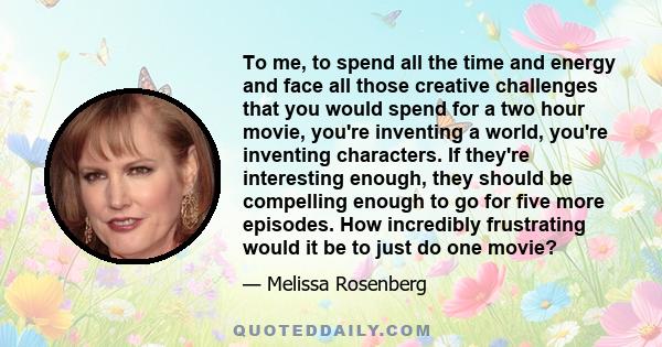 To me, to spend all the time and energy and face all those creative challenges that you would spend for a two hour movie, you're inventing a world, you're inventing characters. If they're interesting enough, they should 