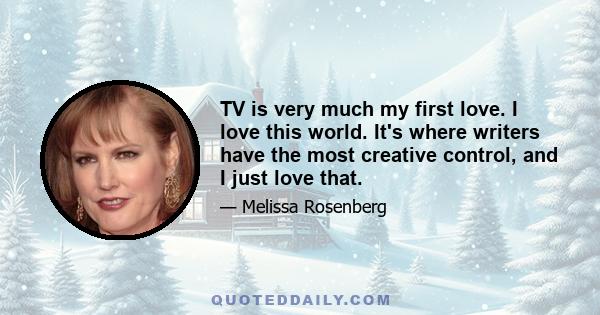 TV is very much my first love. I love this world. It's where writers have the most creative control, and I just love that.