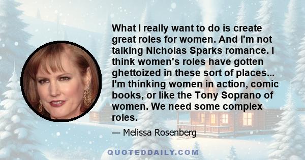 What I really want to do is create great roles for women. And I'm not talking Nicholas Sparks romance. I think women's roles have gotten ghettoized in these sort of places... I'm thinking women in action, comic books,