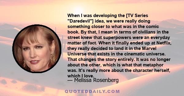 When I was developing the [TV Series Daredevil] idea, we were really doing something closer to what was in the comic book. By that, I mean in terms of civilians in the street knew that superpowers were an everyday