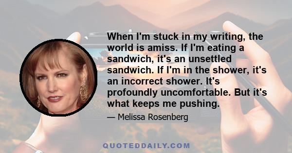 When I'm stuck in my writing, the world is amiss. If I'm eating a sandwich, it's an unsettled sandwich. If I'm in the shower, it's an incorrect shower. It's profoundly uncomfortable. But it's what keeps me pushing.