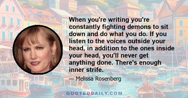 When you're writing you're constantly fighting demons to sit down and do what you do. If you listen to the voices outside your head, in addition to the ones inside your head, you'll never get anything done. There's