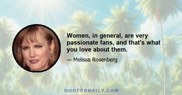 Women, in general, are very passionate fans, and that's what you love about them.