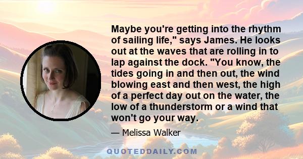 Maybe you're getting into the rhythm of sailing life, says James. He looks out at the waves that are rolling in to lap against the dock. You know, the tides going in and then out, the wind blowing east and then west,