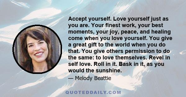 Accept yourself. Love yourself just as you are. Your finest work, your best moments, your joy, peace, and healing come when you love yourself. You give a great gift to the world when you do that. You give others