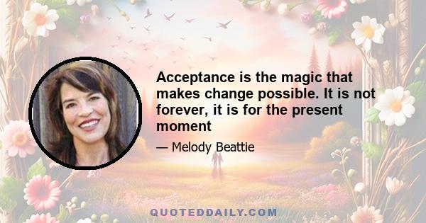 Acceptance is the magic that makes change possible. It is not forever, it is for the present moment