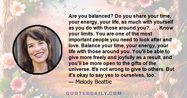 Are you balanced? Do you share your time, your energy, your life, as much with yourself as you do with those around you?. . . . Know your limits. You are one of the most important people you need to look after and love. 