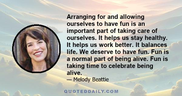 Arranging for and allowing ourselves to have fun is an important part of taking care of ourselves. It helps us stay healthy. It helps us work better. It balances life. We deserve to have fun. Fun is a normal part of